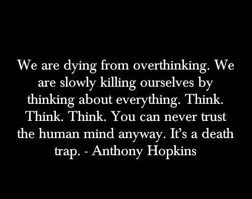 We are dying from overthinking. We are slowly killing ourselves by thinking about everything. Think. Think. Think. You can never trust the human mind anyway. It’s a death trap. Anthony Hopkins