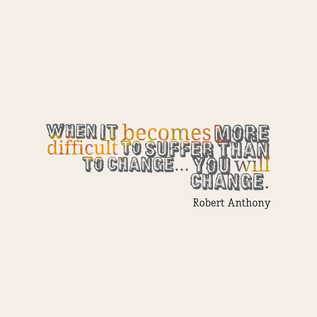 When it becomes more difficult to suffer than to change… you will change. Robert Anthony