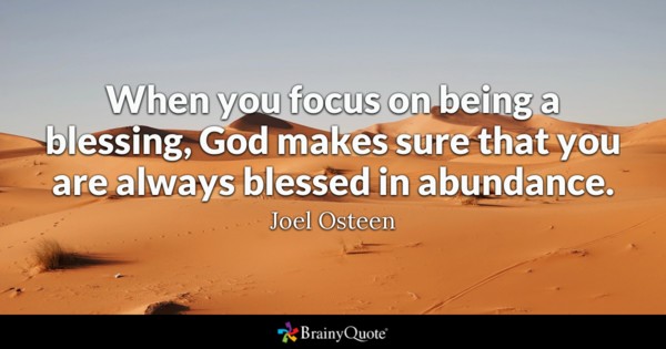 When you focus on being a blessing, God makes sure that you are always blessed in abundance. Joel Osteen