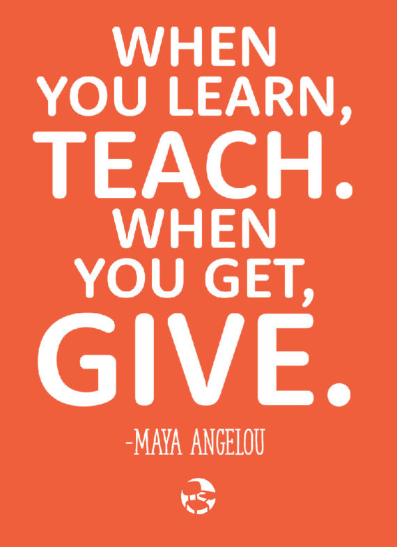 When you learn, teach. When you get, give. Maya Angelou