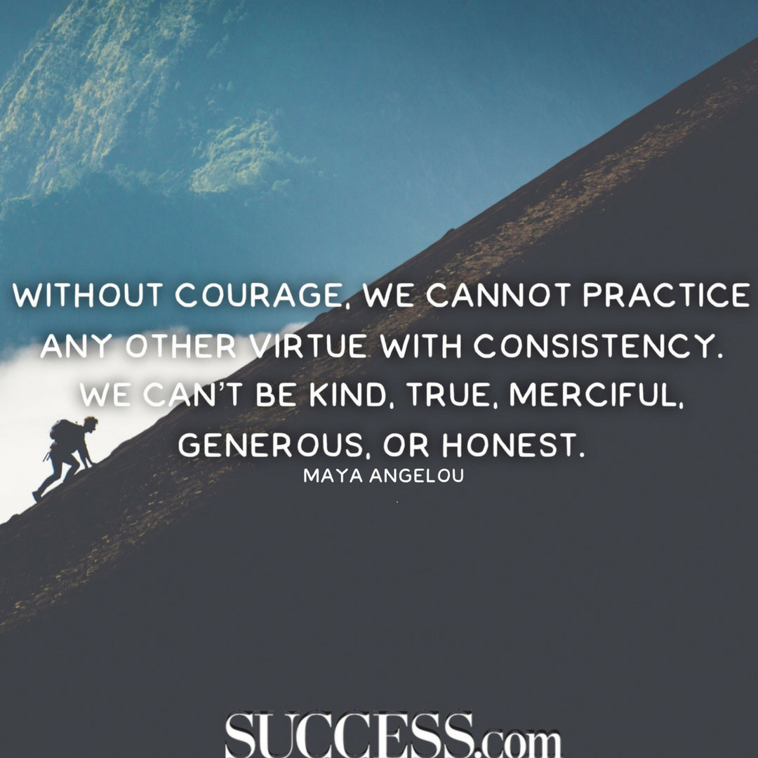 Without courage we cannot practice any other virtue with consistency. We can’t be kind, true, merciful, generous, or honest. Maya Angelou