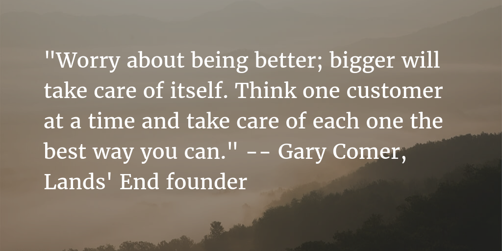 Worry about being better bigger will take care of itself think one customer at a time and take care of each one the best way you can – Gary Comer