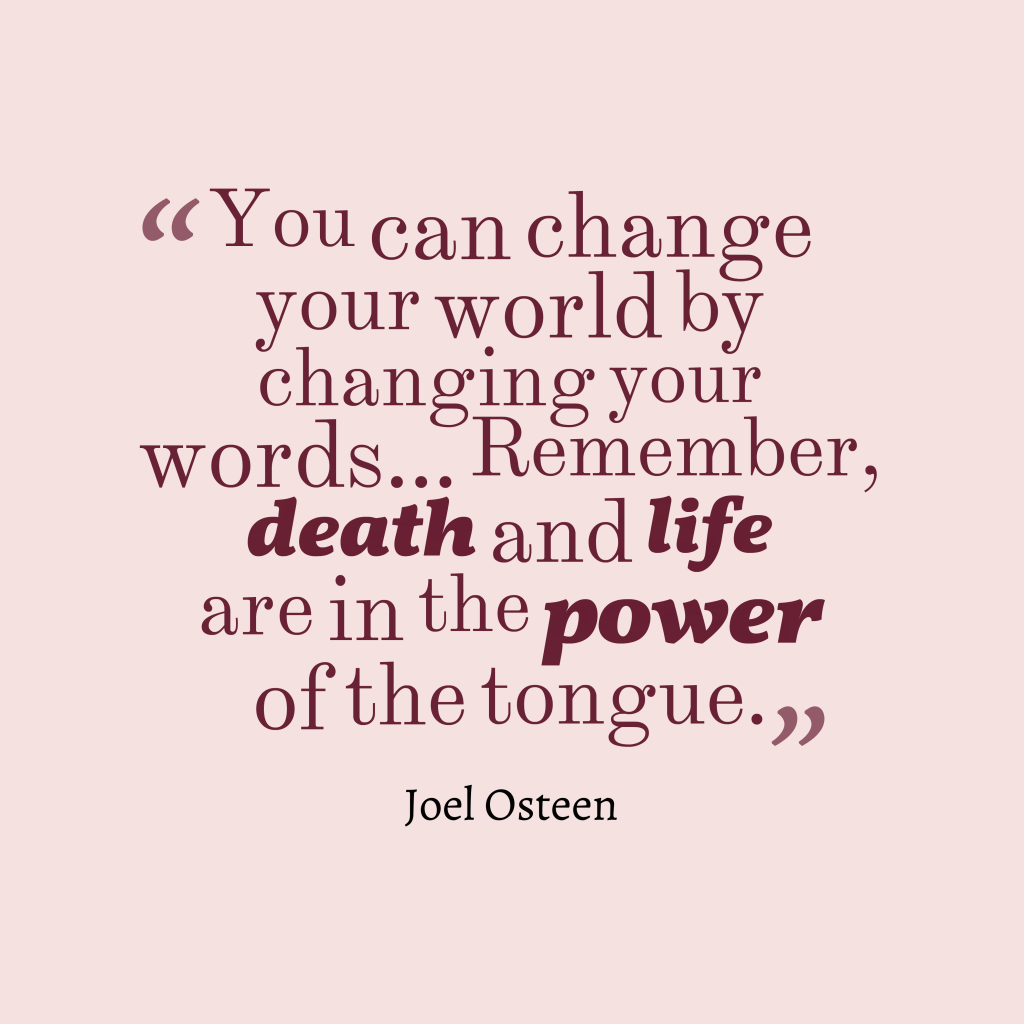 You can change your world by changing your words… Remember, death and life are in the power of the tongue. Joel Osteen