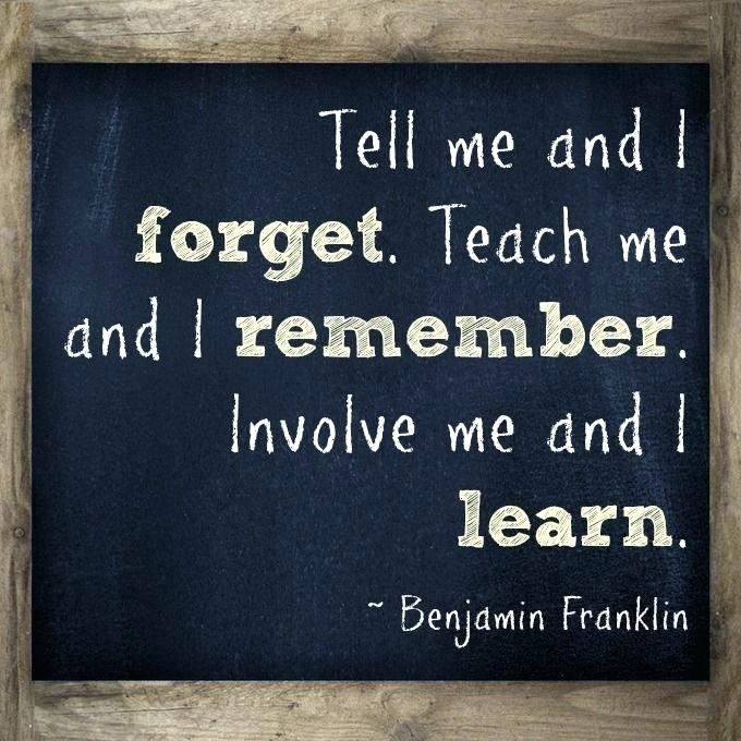tell me and i forget. Teach me and i remember involve me and i learn. Benjamin Franklin