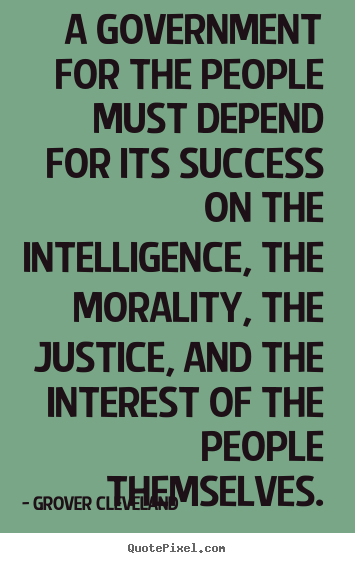 A government for the people must depend for its success no the intelligence the morality the justice and the interest of the people themselves – Grover Cleveland