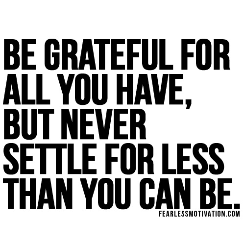 Be grateful for all you have, but never settle for less than you can be.