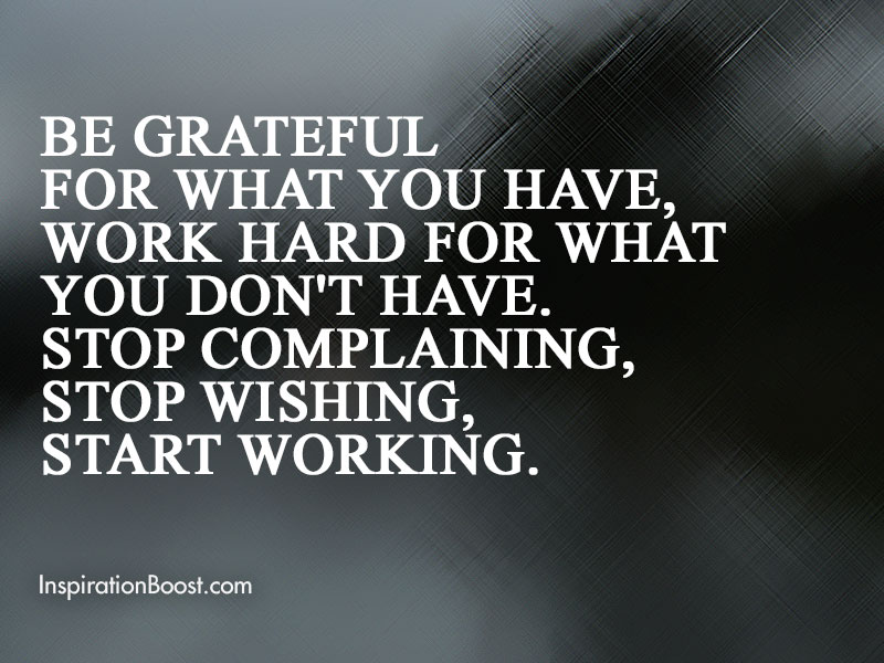 Be grateful for what you have, work hard for what you don’t have. Stop complaining, stop wishing, start working.
