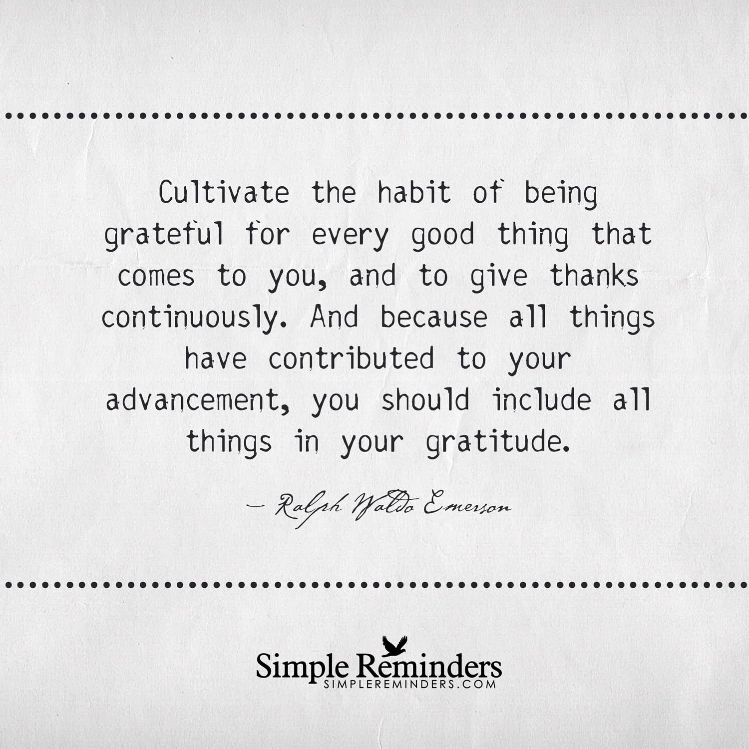 Cultivate the habit of being grateful for every good thing that comes to you, and to give thanks continuously. And because all things have contributed to your advancement