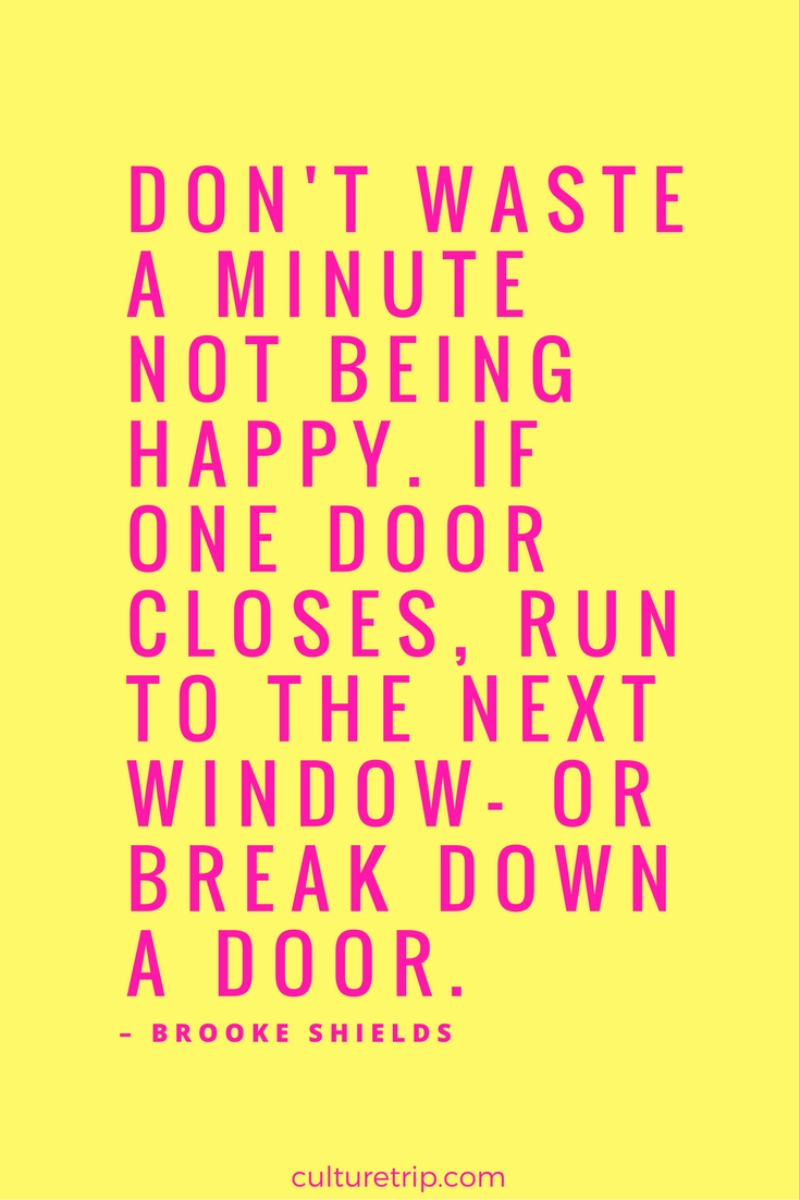 Don’t waste a minute not being happy. If one window closes, run to the next window- or break down a door. Brooke Shields