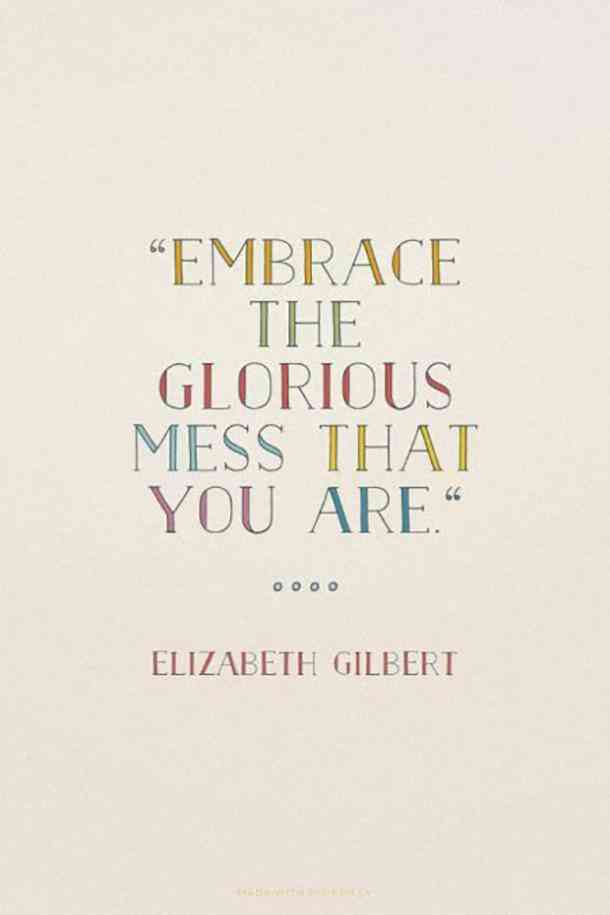 Embrace the glorious mess that you are. Elizabeth Gilbert