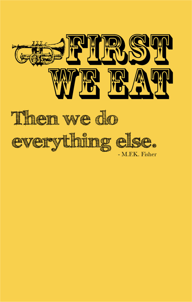 First we eat then we do everything else. M.F.K Fisher