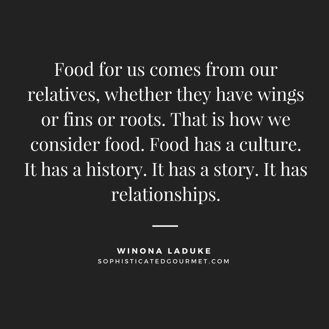 Food for us comes from our relatives, whether they have wings or fins or roots. That is how we consider food. Food has a culture. It has a history. It has a story. It has relationships. Winona Laduke