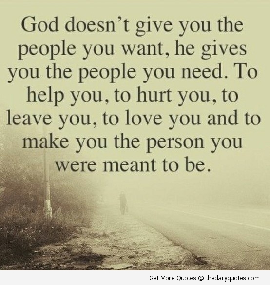 God doesn’t give you the people you want, he gives you the people you need. To help you, to hurt you, to leave you, to love you and to make you the person you were meant to be.
