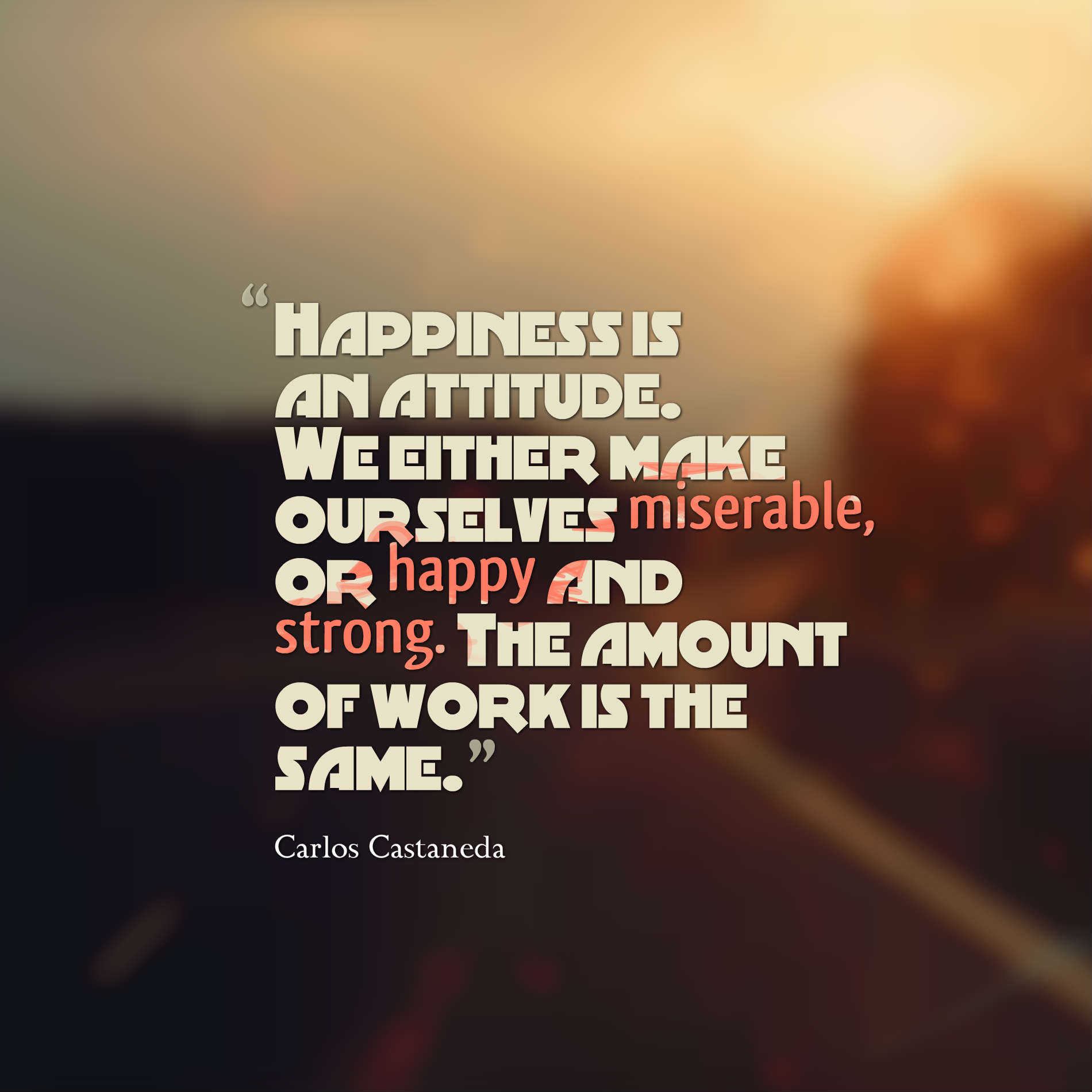 Happiness is an attitude. we either make ourselves miserable, or happy and strong. The amount of work is the same. Carlos Castaneda