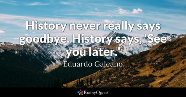 History never really says goodbye. History says, ‘See you later’ – Eduardo Galeano