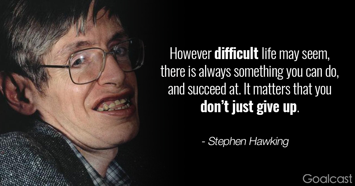 However difficult life may seem, there is always something you can do and succeed at. It matters that you don’t just give up. – Stephen Hawking