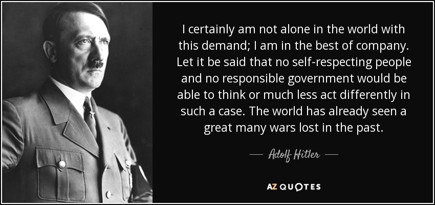 I certainly am not alone in the world with this demand i am in the best company let it be said that no self respecting people and no ….. – Ado;f Hitler