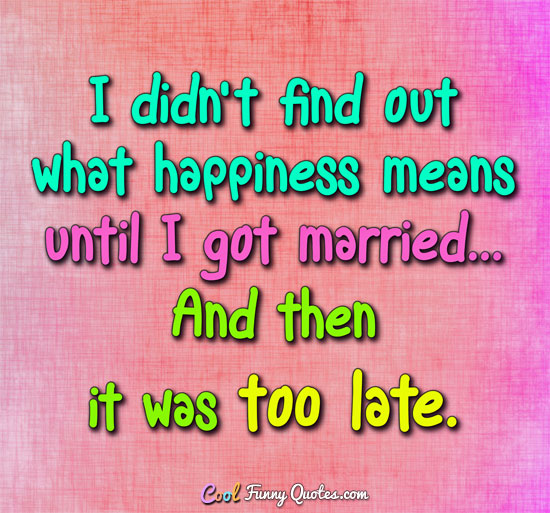 I didn’t find out what happiness means until i got married… and then it was too late.