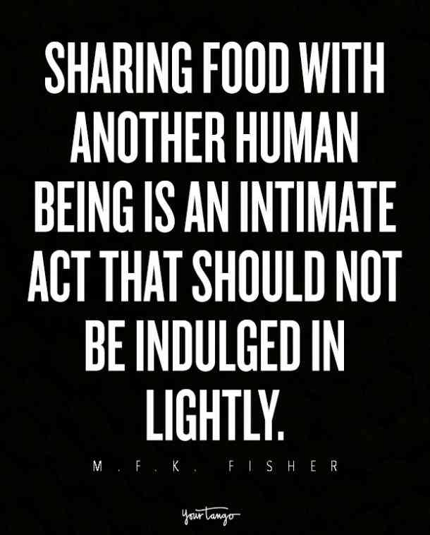 Sharing food with another human being is an intimate act that should not be indulged in lightly. M. F. K. Fisher