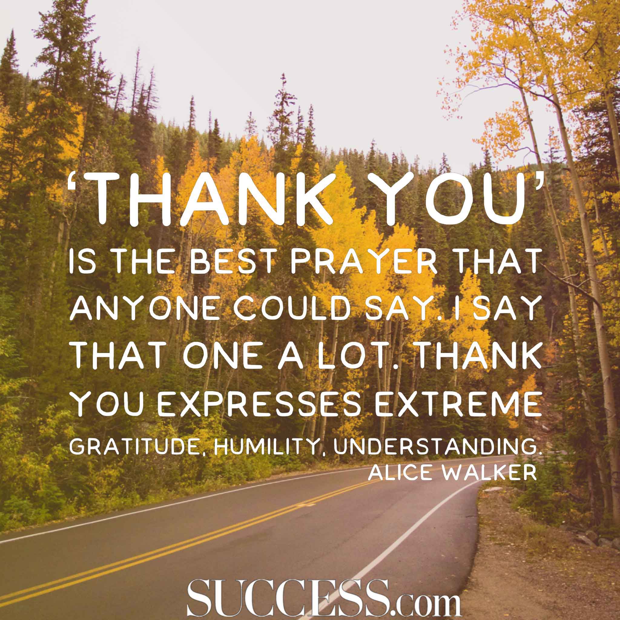 ‘Thank you’ is the best prayer that anyone could say. I say that one a lot. Thank you expresses extreme gratitude, humility, understanding. – Alice Walker