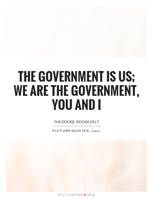 The government is us; we are the government, you and I – Theodore Roosevelt