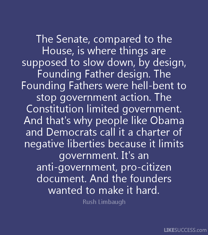The Senate, compared to the House, is where things are supposed to slow down, by design, Founding Father design. The Founding Fathers were hell-bent to stop government action. The Constitution limited government. And that's why people like Obama and Democrats call it a charter of negative liberties because it limits government. It's an anti-government, pro-citizen document. And the founders wanted to make it hard.Rush Limbaugh