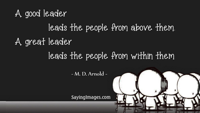A good leader leads the people from above them a great leader leads the people from within them – M. D. Arnold