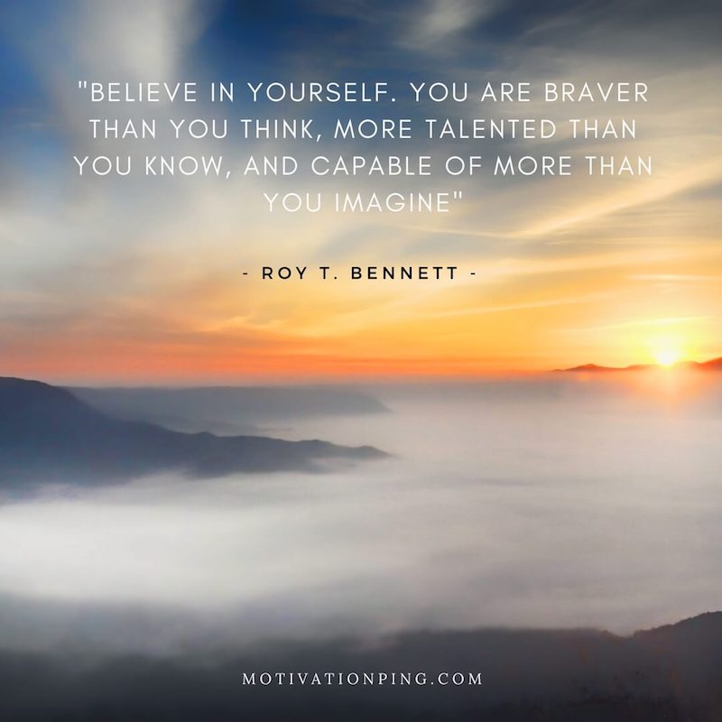 Believe in yourself. You are braver than you think, more talented than you know, and capable of more than you imagine. Roy T. Bennett.