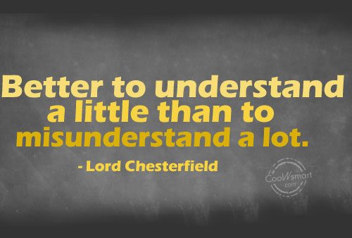 Better to understand a little than to misunderstand a lot. Lord Chesterfield