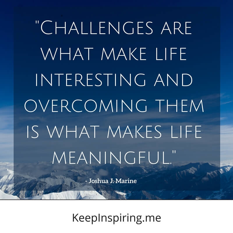 Challenges are what make life interesting and overcoming them is what makes life meaningful. Joshua J. Marine
