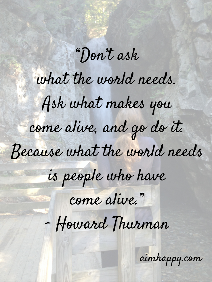 Don’t ask what the world needs ask what makes you come alive and go do it because what the world needs is people who have come alive – Howard thurman
