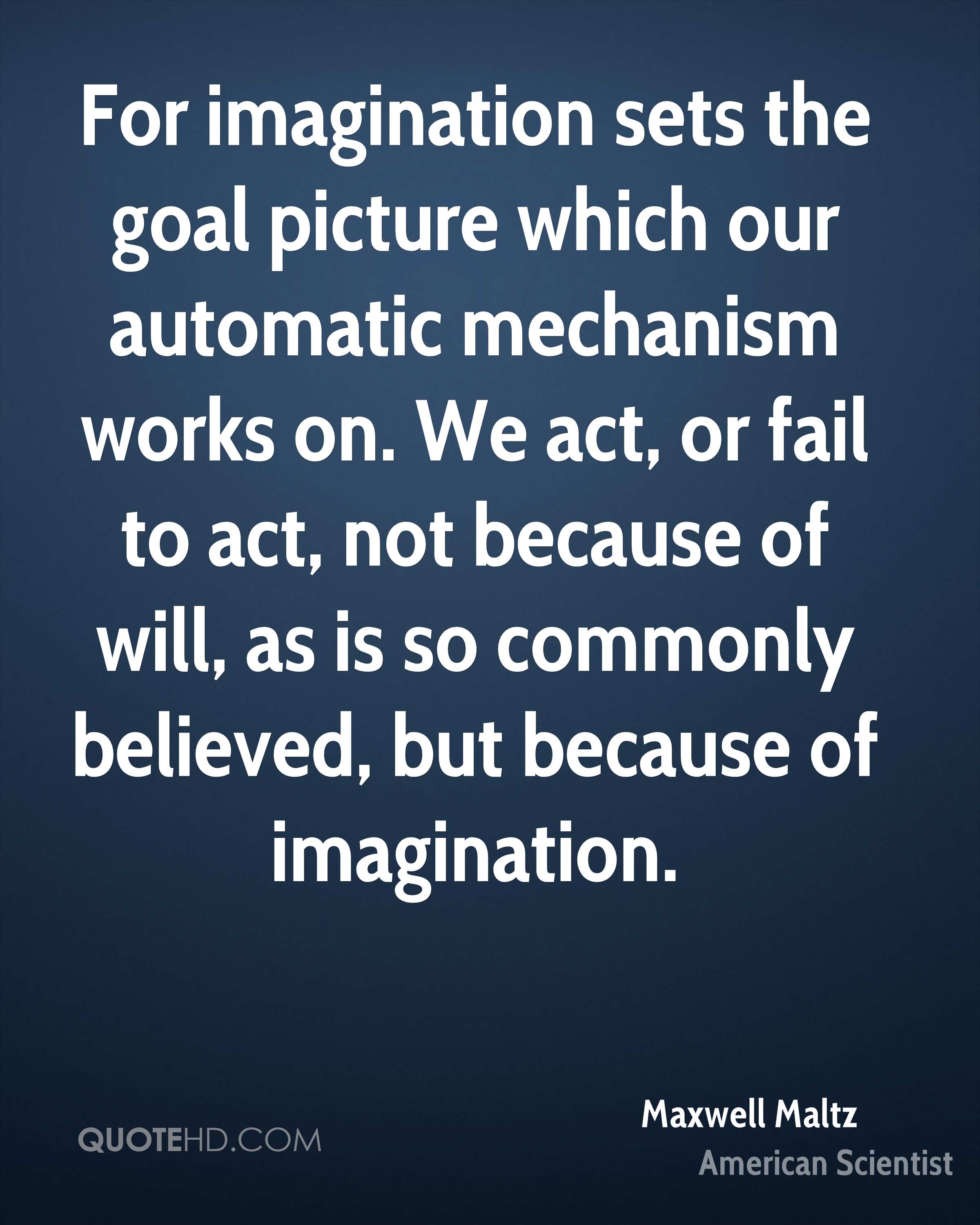 For imagination sets the goal picture which our automatic mechanism works on. We act, or fail to act, not because of will, as is so commonly believed, but because of imagination. Maxwell Matlz