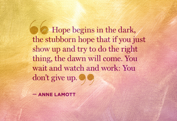 Hope begins in the dark, the stubborn hope that if you just show up and try to do the right thing, the dawn will come. You wait and watch and work you don’t give up. Anne Lamott