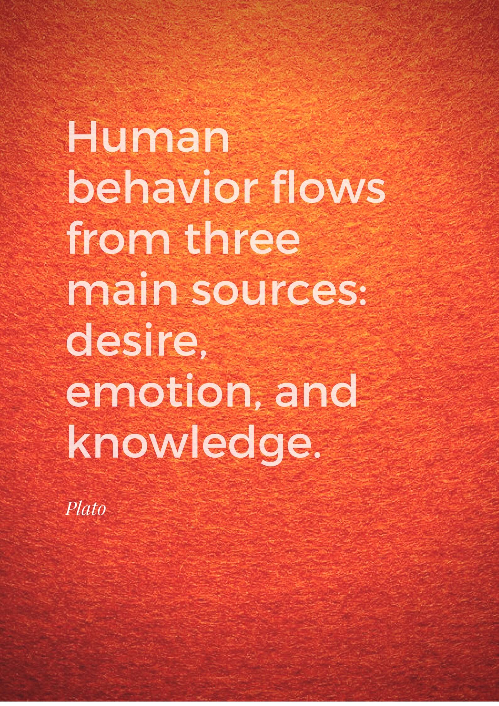 Human behavior flows from three main sources desire, emotion, and knowledge. Plato