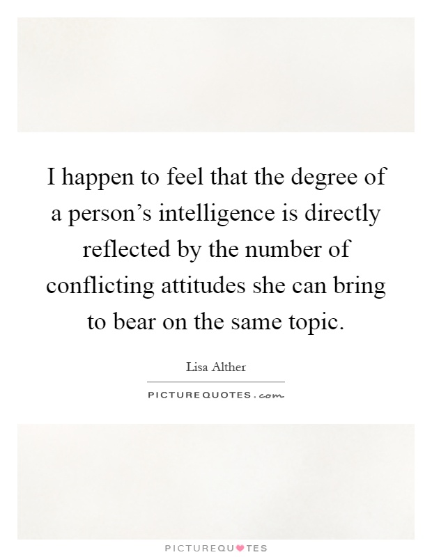 I happen to feel that the degree of a person’s intelligence is directly reflected by the number of conflicting attitudes she can bring to bear on the same topic. Lisa Alther