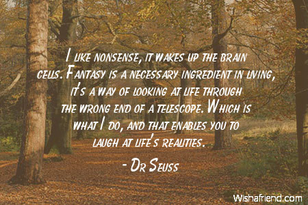 I like nonsence it wakes up the brain cells fantasy is a ingedient in living it’s a way of looking at life through the wrong end of a …. – Dr. Seuss