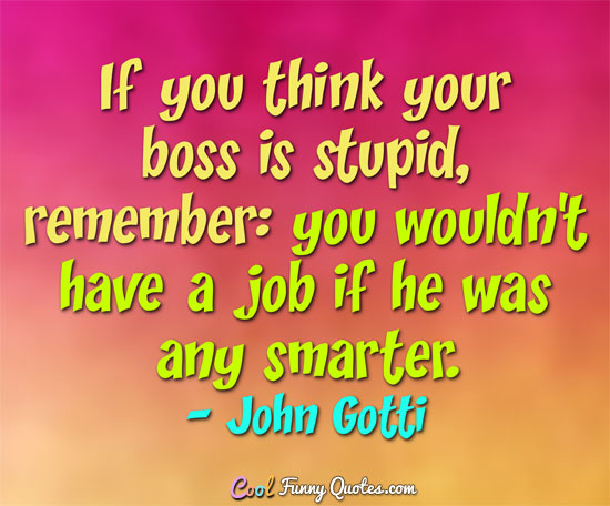 If you think your boss is stupid, remember you wouldn’t have a job if he was any smarter. John Gotti