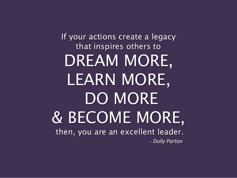 If your actions create a legacy that inspires others to dreams more learn more do more and become more then you are an excellent leader – Dolly Partoon