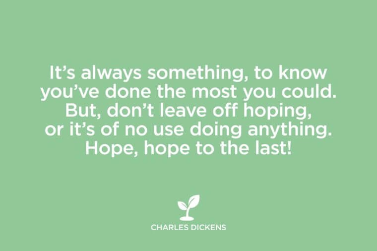 It’s always something, to know you’ve done the most you could. But, don’t leave off hoping, or it’s of no use doing anything. Hope, hope to the last. Charles Dickens