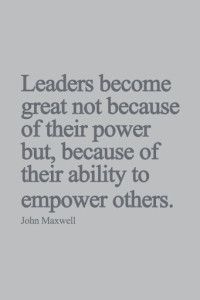 Leaders become great not because of their power but because of their ability to empower others – John Maxwell
