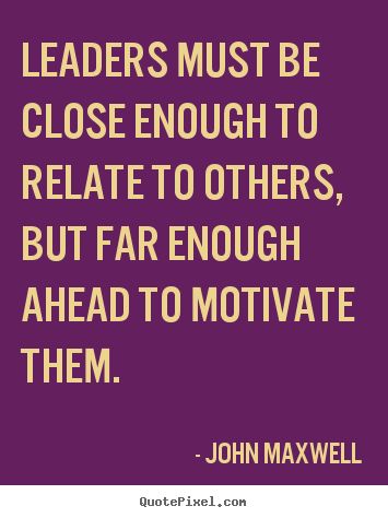 Leaders must be closenenough to relate to others but far enough ahead to motivate them – John Maxwell