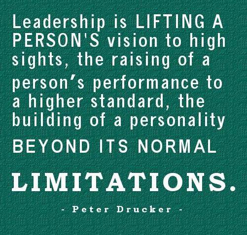 Leadership is lifting a person’s vision to high sights the raising of a person’s performance to higher standard the building of personality beyond its normal limitations – Peter Drucker