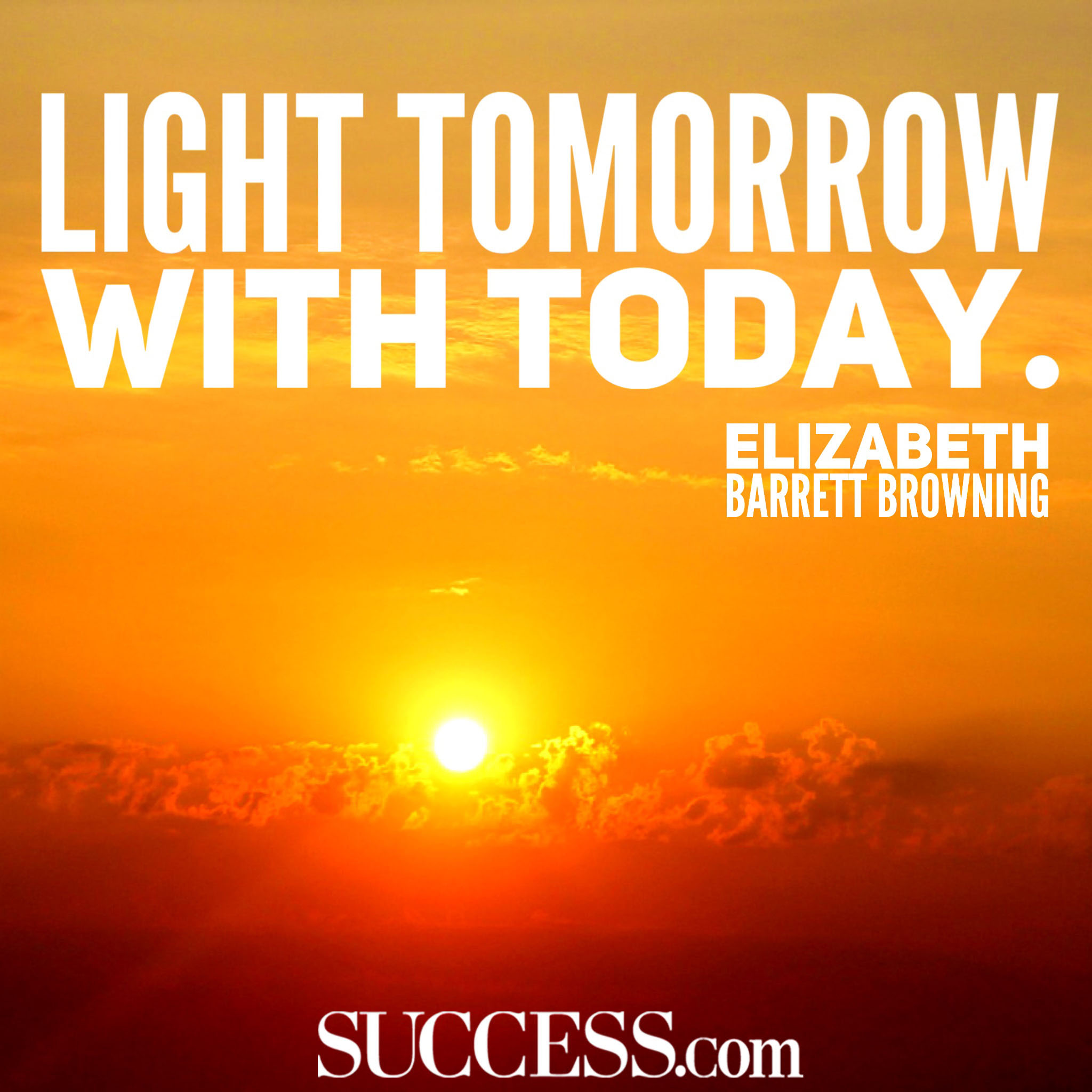 Light tomorrow with today. Elizabeth Barrett Browning