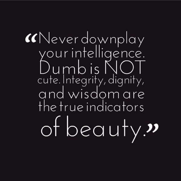 Never downplay your intelligence. Dumb is not cute. Integrity, dignity, and wisdom are the true indicators of beauty.