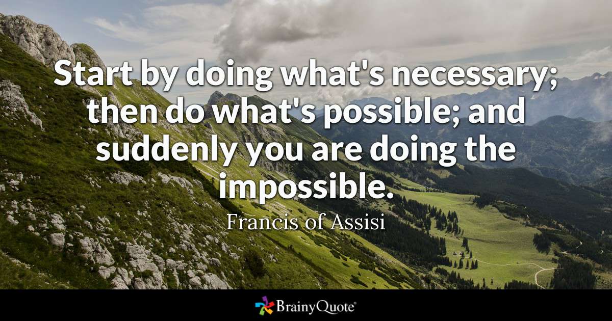 Start by doing what’s necessary; then do what’s possible; and suddenly you are doing the impossible. Francis Of Assisi