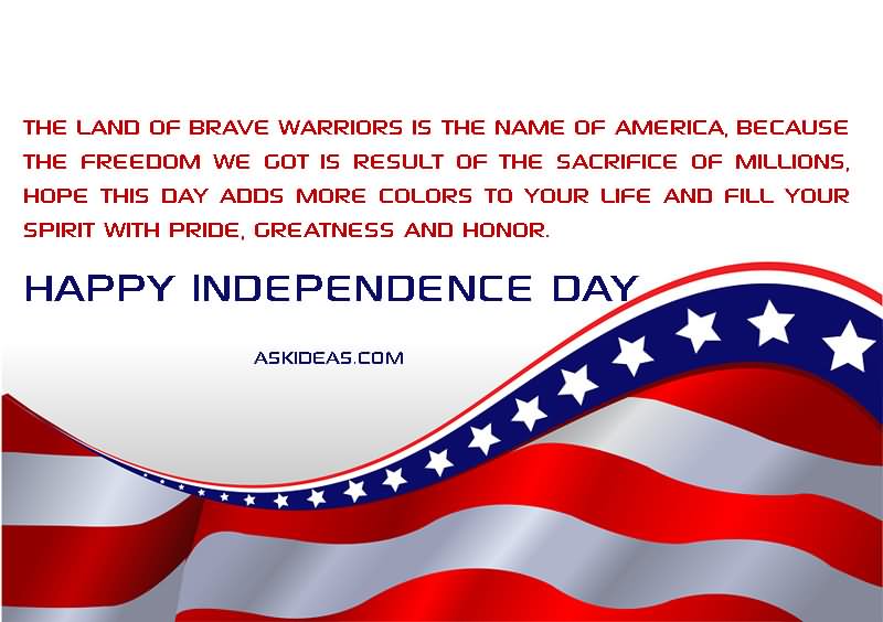 The land of brave warriors is the name of America, because the freedom we got is result of the sacrifice of millions, hope this day adds more colors to your life and fill your spirit with pride, greatness and honor. Happy Independence Day.