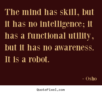 The mind has skill, but it has no intelligence, it has a functional utility, but it has no awareness. It is a robot. Osho