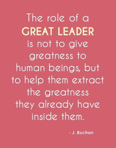 The role of a great leader is not to give greatness to human beings but to help them extract the greatness they already have inside them – J Buchan