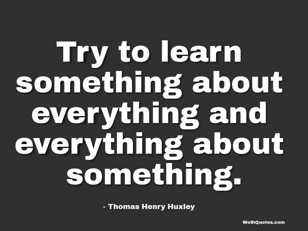 Try to learn something about everything and everything about something. Thomas Huxley
