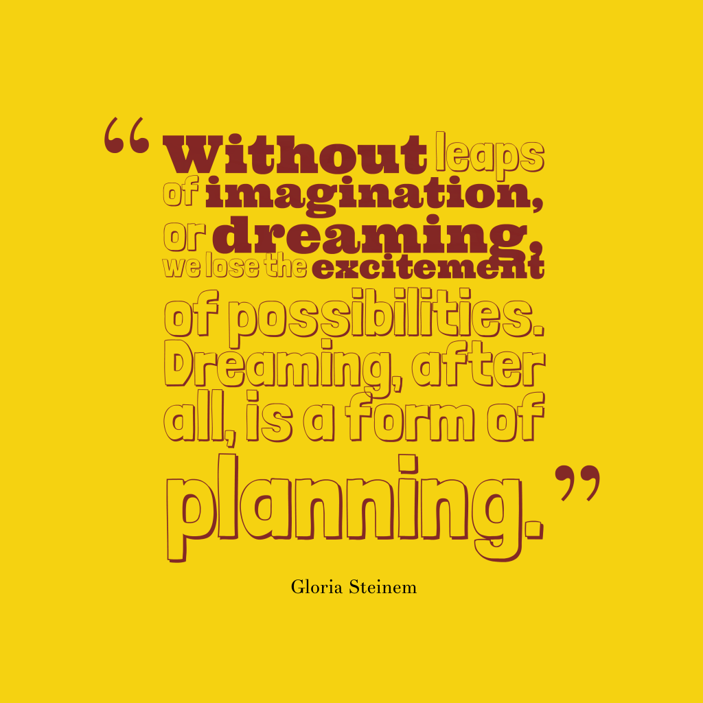 Without leaps of imagination, or dreaming, we lose the excitement of possibilities. Dreaming, after all, is a form of planning – Gloria Steinem